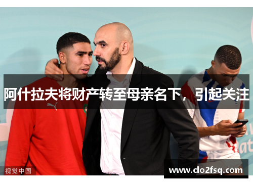 阿什拉夫将财产转至母亲名下，引起关注